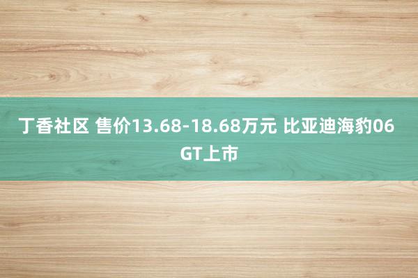 丁香社区 售价13.68-18.68万元 比亚迪海豹06 GT上市