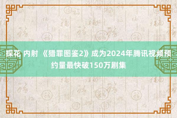 探花 内射 《猎罪图鉴2》成为2024年腾讯视频预约量最快破150万剧集