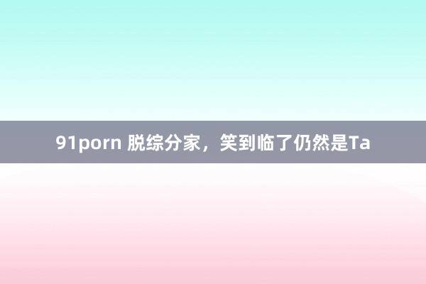 91porn 脱综分家，笑到临了仍然是Ta