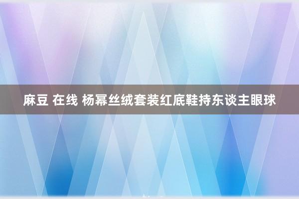 麻豆 在线 杨幂丝绒套装红底鞋持东谈主眼球