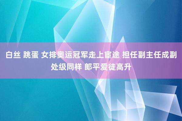 白丝 跳蛋 女排奥运冠军走上宦途 担任副主任成副处级同样 郎平爱徒高升