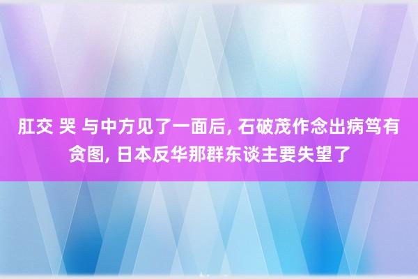 肛交 哭 与中方见了一面后， 石破茂作念出病笃有贪图， 日本反华那群东谈主要失望了