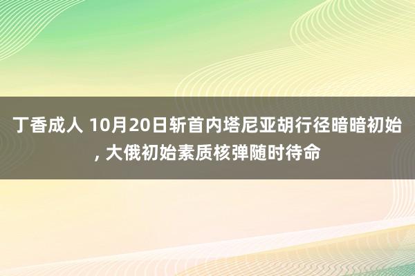 丁香成人 10月20日斩首内塔尼亚胡行径暗暗初始， 大俄初始素质核弹随时待命