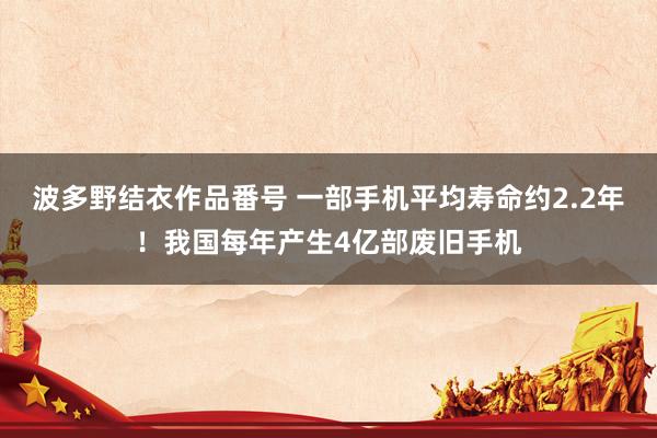 波多野结衣作品番号 一部手机平均寿命约2.2年！我国每年产生4亿部废旧手机