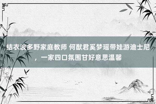 结衣波多野家庭教师 何猷君奚梦瑶带娃游迪士尼，一家四口氛围甘好意思温馨