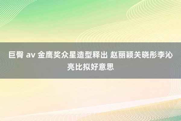 巨臀 av 金鹰奖众星造型释出 赵丽颖关晓彤李沁亮比拟好意思