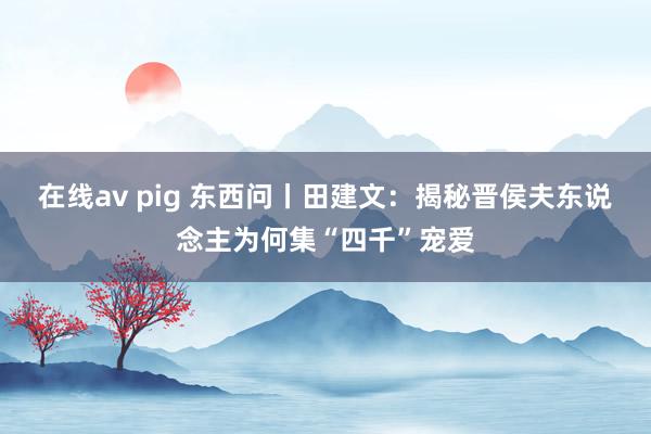 在线av pig 东西问丨田建文：揭秘晋侯夫东说念主为何集“四千”宠爱