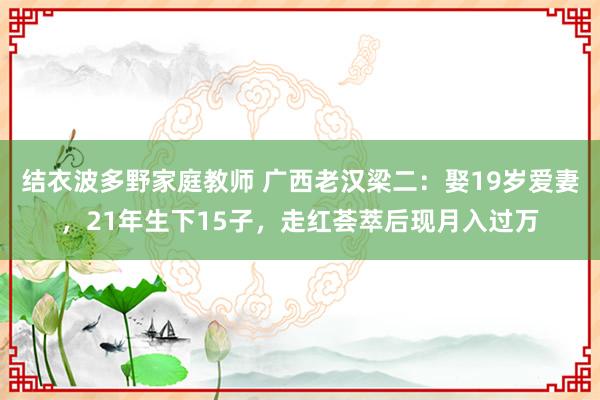 结衣波多野家庭教师 广西老汉梁二：娶19岁爱妻，21年生下15子，走红荟萃后现月入过万