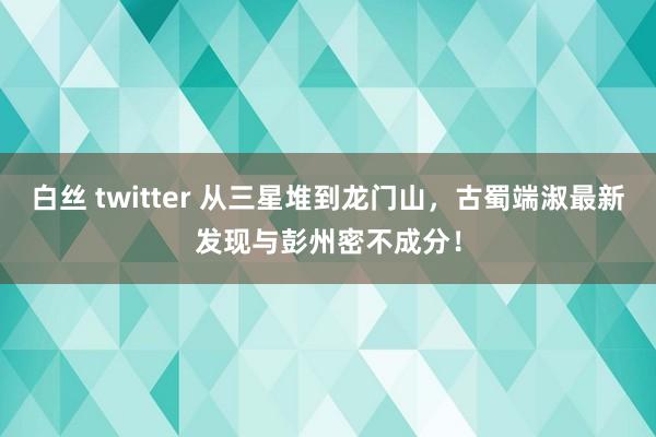 白丝 twitter 从三星堆到龙门山，古蜀端淑最新发现与彭州密不成分！