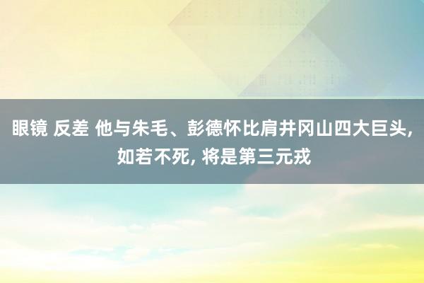 眼镜 反差 他与朱毛、彭德怀比肩井冈山四大巨头， 如若不死， 将是第三元戎