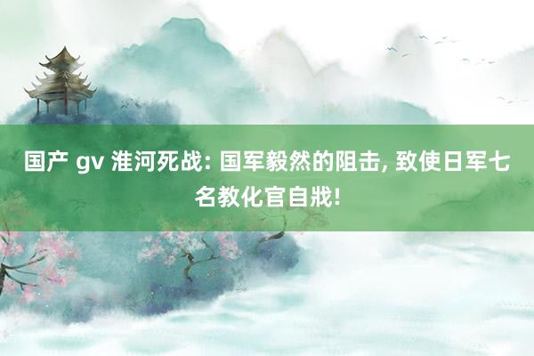 国产 gv 淮河死战: 国军毅然的阻击， 致使日军七名教化官自戕!