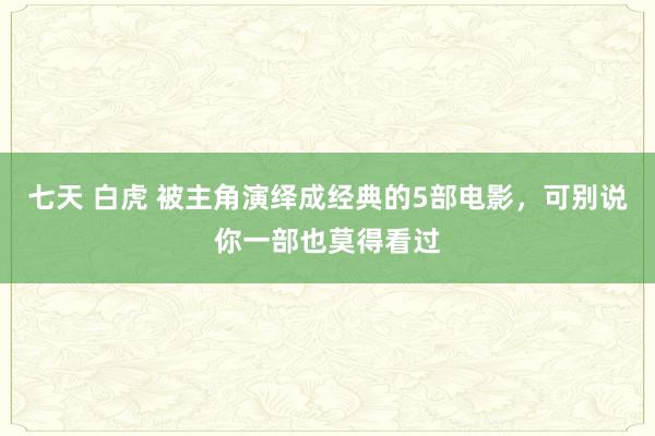 七天 白虎 被主角演绎成经典的5部电影，可别说你一部也莫得看过