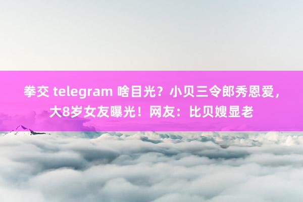 拳交 telegram 啥目光？小贝三令郎秀恩爱，大8岁女友曝光！网友：比贝嫂显老