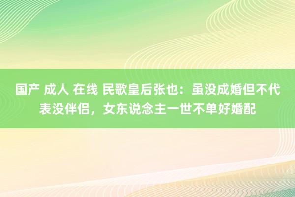 国产 成人 在线 民歌皇后张也：虽没成婚但不代表没伴侣，女东说念主一世不单好婚配