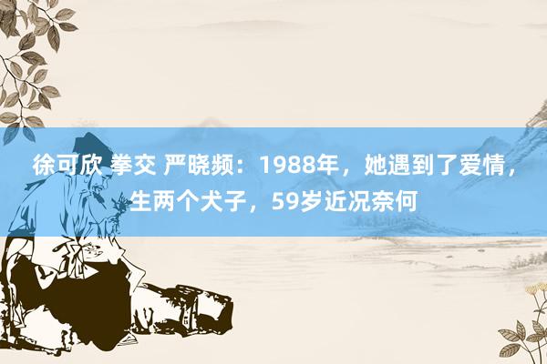 徐可欣 拳交 严晓频：1988年，她遇到了爱情，生两个犬子，59岁近况奈何