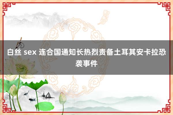 白丝 sex 连合国通知长热烈责备土耳其安卡拉恐袭事件