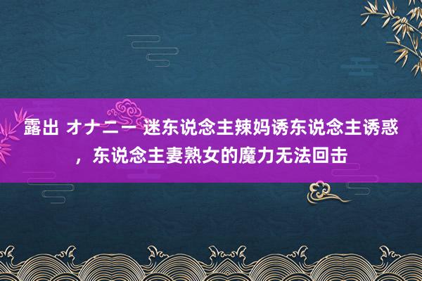 露出 オナニー 迷东说念主辣妈诱东说念主诱惑，东说念主妻熟女的魔力无法回击