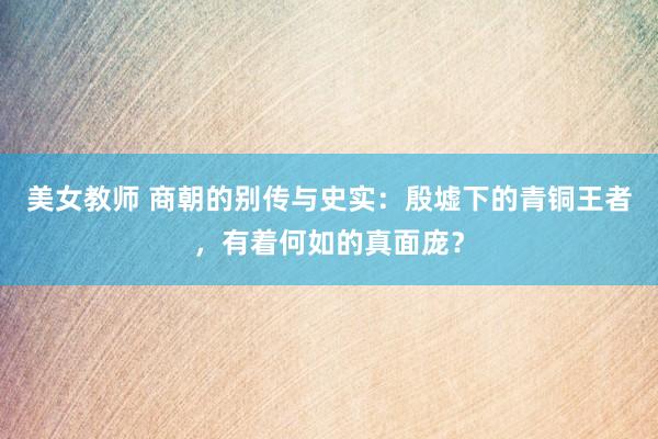 美女教师 商朝的别传与史实：殷墟下的青铜王者，有着何如的真面庞？