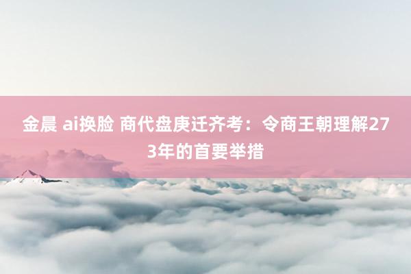 金晨 ai换脸 商代盘庚迁齐考：令商王朝理解273年的首要举措