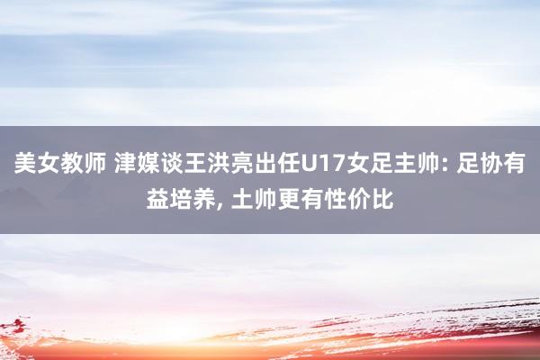 美女教师 津媒谈王洪亮出任U17女足主帅: 足协有益培养， 土帅更有性价比