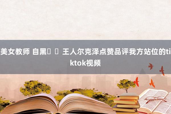 美女教师 自黑⁉️王人尔克泽点赞品评我方站位的tiktok视频