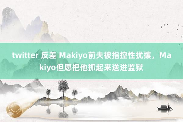 twitter 反差 Makiyo前夫被指控性扰攘，Makiyo但愿把他抓起来送进监狱