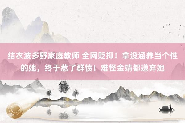 结衣波多野家庭教师 全网贬抑！拿没涵养当个性的她，终于惹了群愤！难怪金靖都嫌弃她