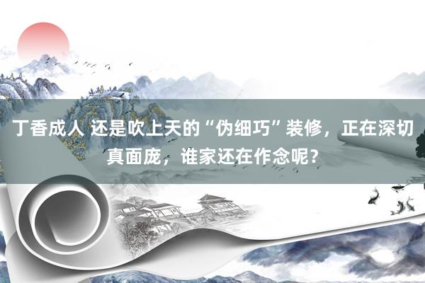 丁香成人 还是吹上天的“伪细巧”装修，正在深切真面庞，谁家还在作念呢？