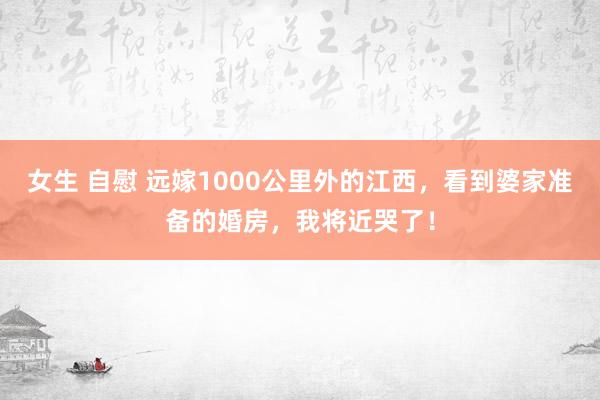 女生 自慰 远嫁1000公里外的江西，看到婆家准备的婚房，我将近哭了！