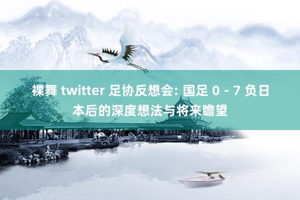 裸舞 twitter 足协反想会: 国足 0 - 7 负日本后的深度想法与将来瞻望