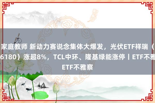 家庭教师 新动力赛说念集体大爆发，光伏ETF祥瑞（516180）涨超8%，TCL中环、隆基绿能涨停丨ETF不雅察