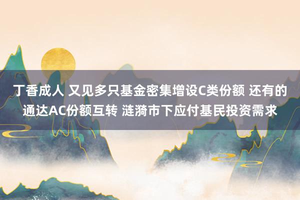 丁香成人 又见多只基金密集增设C类份额 还有的通达AC份额互转 涟漪市下应付基民投资需求