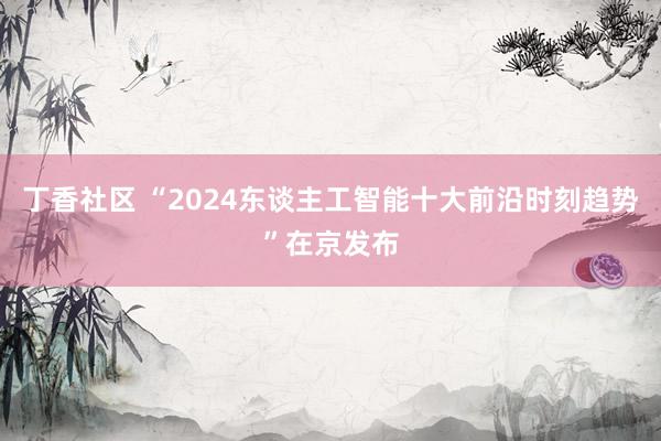 丁香社区 “2024东谈主工智能十大前沿时刻趋势”在京发布