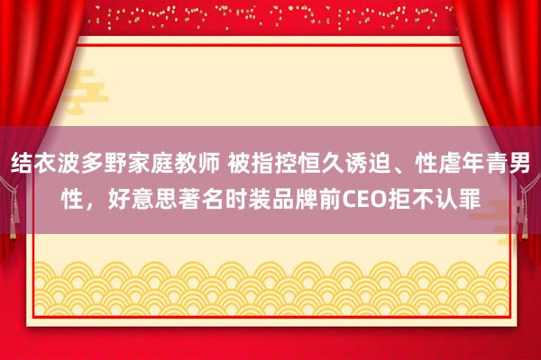 结衣波多野家庭教师 被指控恒久诱迫、性虐年青男性，好意思著名时装品牌前CEO拒不认罪