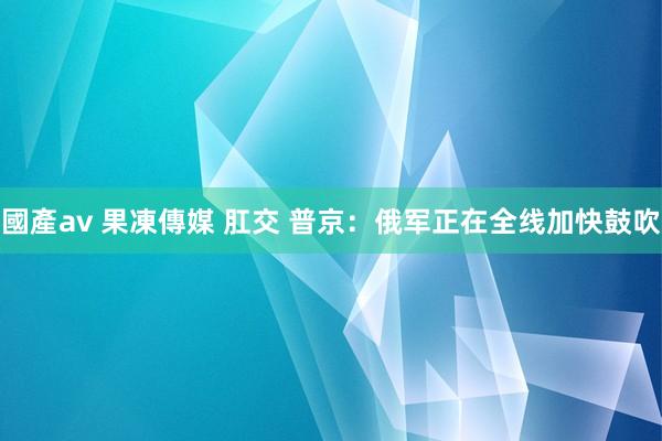 國產av 果凍傳媒 肛交 普京：俄军正在全线加快鼓吹