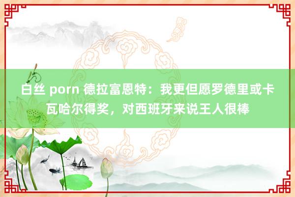 白丝 porn 德拉富恩特：我更但愿罗德里或卡瓦哈尔得奖，对西班牙来说王人很棒