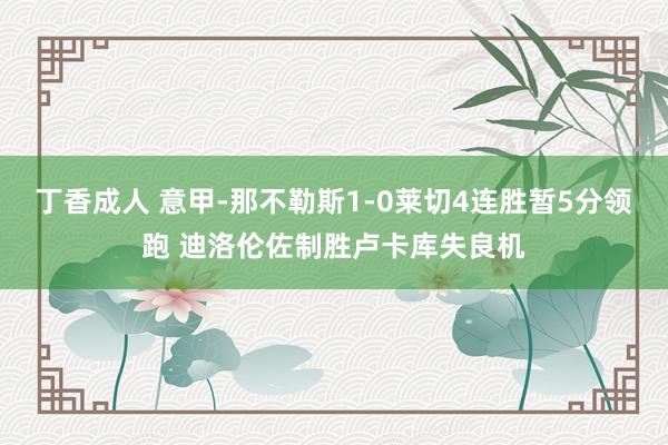 丁香成人 意甲-那不勒斯1-0莱切4连胜暂5分领跑 迪洛伦佐制胜卢卡库失良机