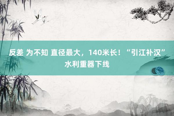 反差 为不知 直径最大，140米长！“引江补汉”水利重器下线