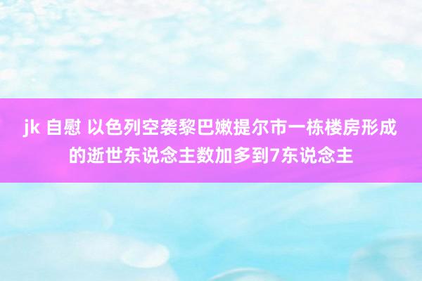 jk 自慰 以色列空袭黎巴嫩提尔市一栋楼房形成的逝世东说念主数加多到7东说念主