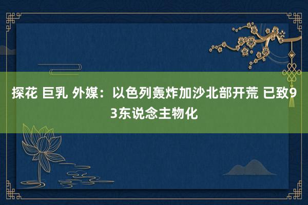 探花 巨乳 外媒：以色列轰炸加沙北部开荒 已致93东说念主物化