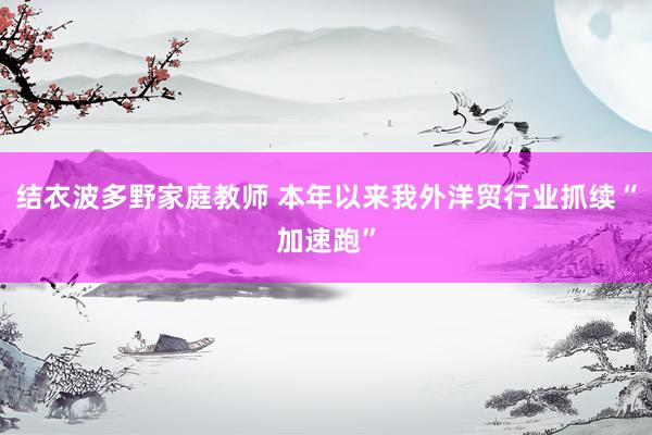 结衣波多野家庭教师 本年以来我外洋贸行业抓续“加速跑”