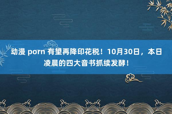 动漫 porn 有望再降印花税！10月30日，本日凌晨的四大音书抓续发酵！