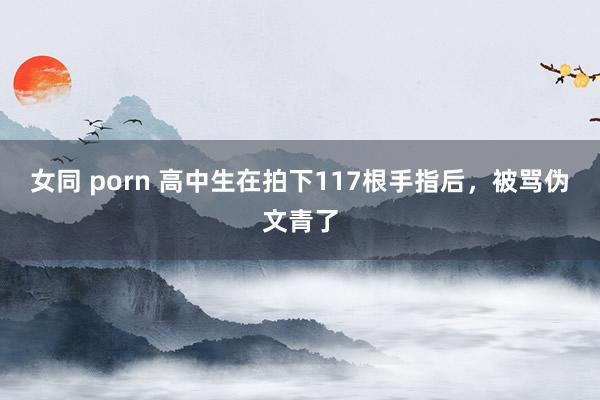 女同 porn 高中生在拍下117根手指后，被骂伪文青了