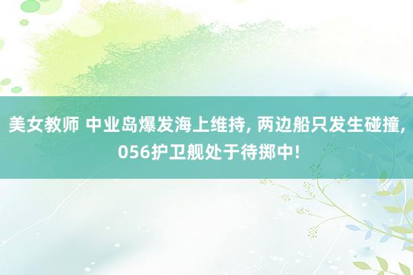 美女教师 中业岛爆发海上维持， 两边船只发生碰撞， 056护卫舰处于待掷中!