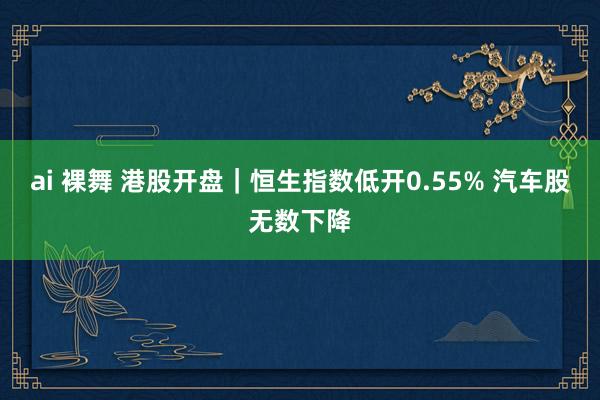 ai 裸舞 港股开盘｜恒生指数低开0.55% 汽车股无数下降