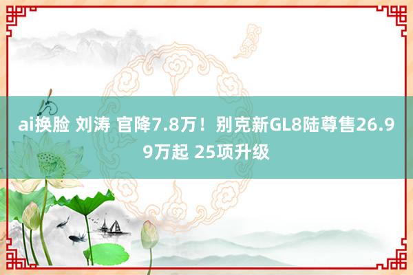 ai换脸 刘涛 官降7.8万！别克新GL8陆尊售26.99万起 25项升级