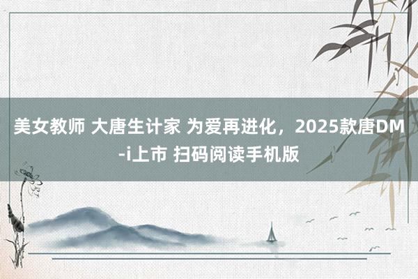 美女教师 大唐生计家 为爱再进化，2025款唐DM-i上市 扫码阅读手机版