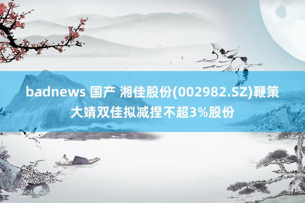 badnews 国产 湘佳股份(002982.SZ)鞭策大靖双佳拟减捏不超3%股份