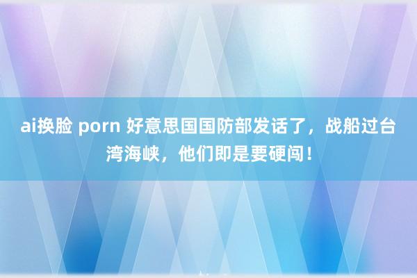 ai换脸 porn 好意思国国防部发话了，战船过台湾海峡，他们即是要硬闯！