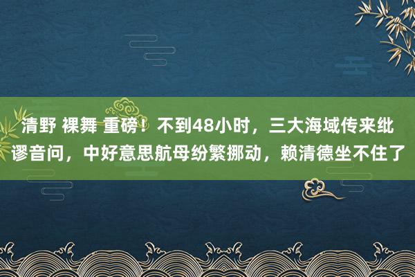 清野 裸舞 重磅！不到48小时，三大海域传来纰谬音问，中好意思航母纷繁挪动，赖清德坐不住了